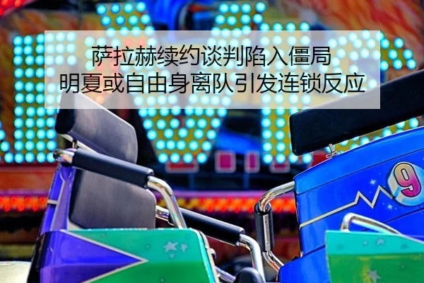 萨拉赫续约谈判陷入僵局 明夏或自由身离队引发连锁反应