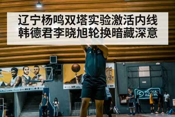 辽宁杨鸣双塔实验激活内线 韩德君李晓旭轮换暗藏深意