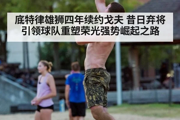 底特律雄狮四年续约戈夫 昔日弃将引领球队重塑荣光强势崛起之路
