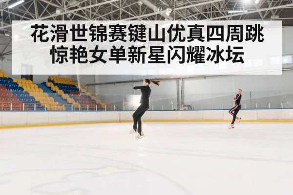 花滑世锦赛键山优真四周跳惊艳女单新星闪耀冰坛