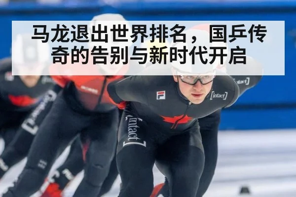 马龙退出世界排名，国乒传奇的告别与新时代开启