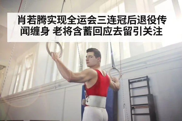 肖若腾实现全运会三连冠后退役传闻缠身 老将含蓄回应去留引关注